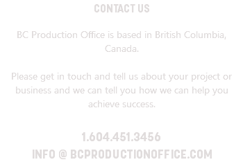 CONTACT US BC Production Office is based in British Columbia, Canada. Please get in touch and tell us about your project or business and we can tell you how we can help you achieve success. 1.604.451.3456 INFO @ BCPRODUCTIONOFFICE.COM